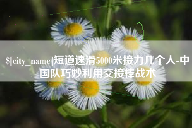 阜新短道速滑5000米接力几个人-中国队巧妙利用交接棒战术