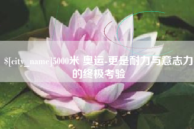 阜新5000米 奥运-更是耐力与意志力的终极考验