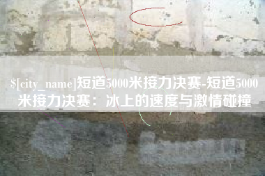 阜新短道5000米接力决赛-短道5000米接力决赛：冰上的速度与激情碰撞