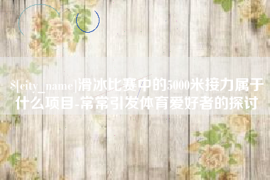 阜新滑冰比赛中的5000米接力属于什么项目-常常引发体育爱好者的探讨