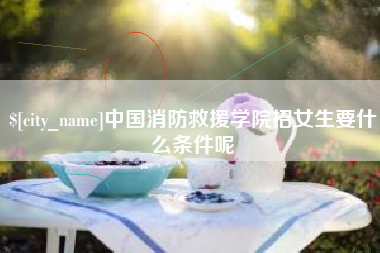 阜新中国消防救援学院招女生要什么条件呢