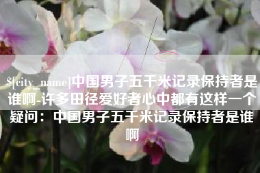 阜新中国男子五千米记录保持者是谁啊-许多田径爱好者心中都有这样一个疑问：中国男子五千米记录保持者是谁啊