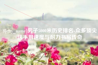 阜新男子5000米历史排名-众多顶尖选手用速度与耐力书写传奇